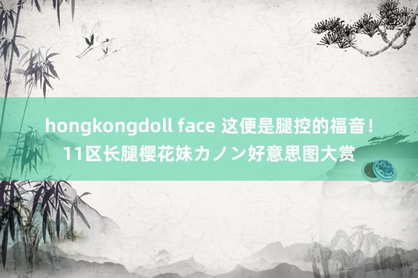 hongkongdoll face 这便是腿控的福音!11区长腿樱花妹カノン好意思图大赏