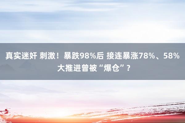 真实迷奸 刺激！暴跌98%后 接连暴涨78%、58% 大推进曾被“爆仓”？