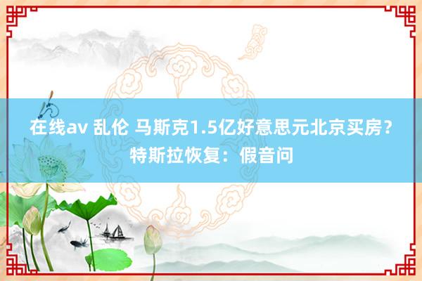在线av 乱伦 马斯克1.5亿好意思元北京买房？特斯拉恢复：假音问