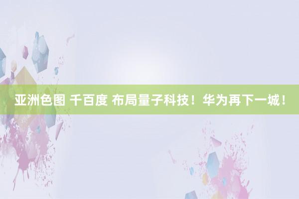 亚洲色图 千百度 布局量子科技！华为再下一城！