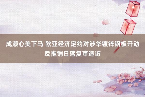 成濑心美下马 欧亚经济定约对涉华镀锌钢板开动反推销日落复审造访