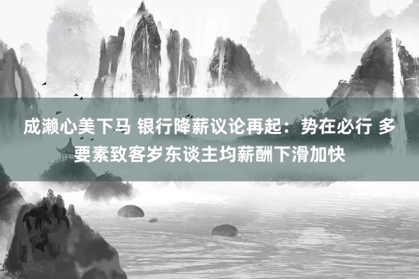 成濑心美下马 银行降薪议论再起：势在必行 多要素致客岁东谈主均薪酬下滑加快