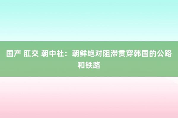 国产 肛交 朝中社：朝鲜绝对阻滞贯穿韩国的公路和铁路