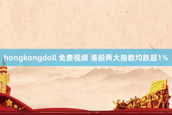 hongkongdoll 免费视频 港股两大指数均跌超1%