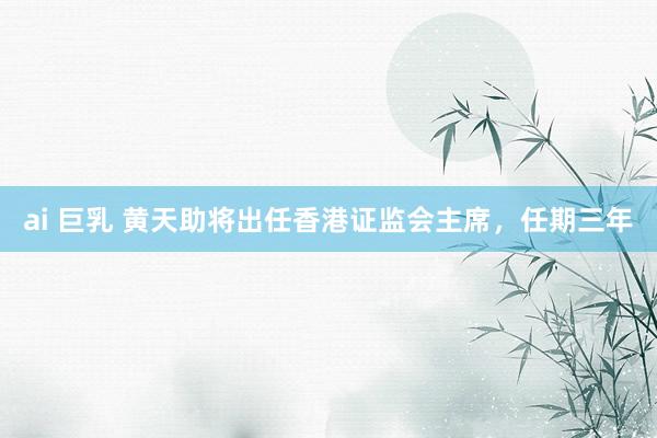 ai 巨乳 黄天助将出任香港证监会主席，任期三年