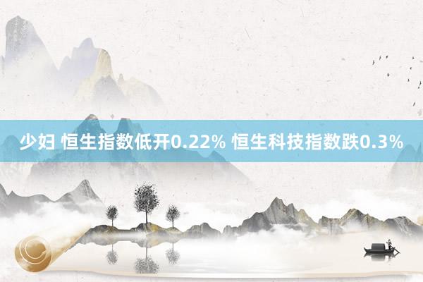 少妇 恒生指数低开0.22% 恒生科技指数跌0.3%