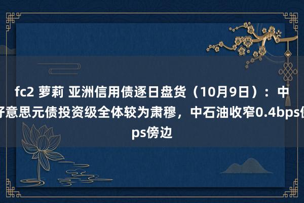 fc2 萝莉 亚洲信用债逐日盘货（10月9日）：中资好意思元债投资级全体较为肃穆，中石油收窄0.4bps傍边
