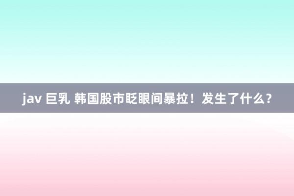 jav 巨乳 韩国股市眨眼间暴拉！发生了什么？