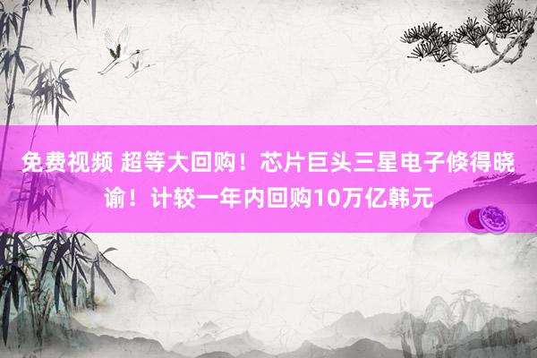 免费视频 超等大回购！芯片巨头三星电子倏得晓谕！计较一年内回购10万亿韩元