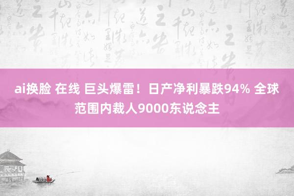 ai换脸 在线 巨头爆雷！日产净利暴跌94% 全球范围内裁人9000东说念主