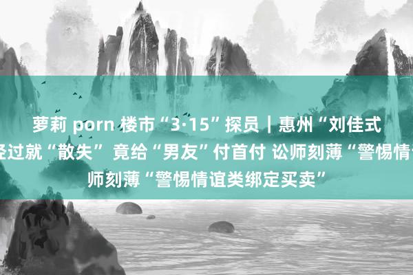 萝莉 porn 楼市“3·15”探员｜惠州“刘佳式”房托：走完经过就“散失” 竟给“男友”付首付 讼师刻薄“警惕情谊类绑定买卖”