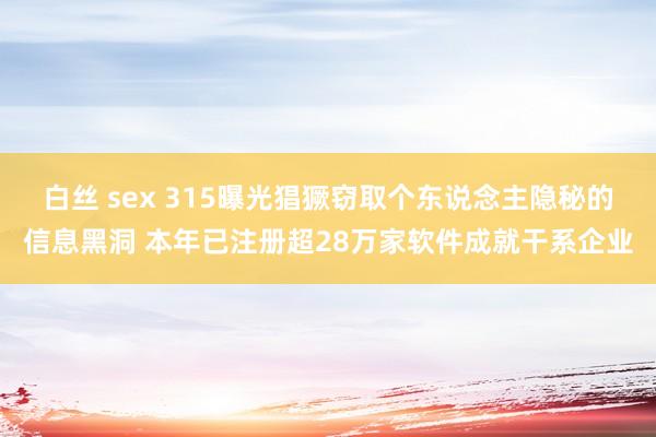 白丝 sex 315曝光猖獗窃取个东说念主隐秘的信息黑洞 本年已注册超28万家软件成就干系企业