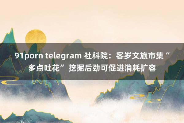 91porn telegram 社科院：客岁文旅市集“多点吐花” 挖掘后劲可促进消耗扩容