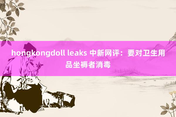 hongkongdoll leaks 中新网评：要对卫生用品坐褥者消毒
