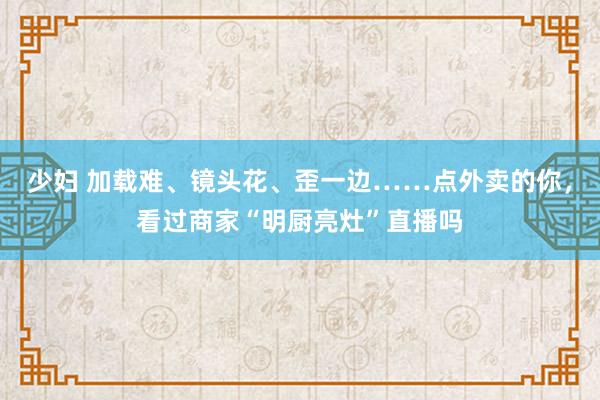 少妇 加载难、镜头花、歪一边……点外卖的你，看过商家“明厨亮灶”直播吗
