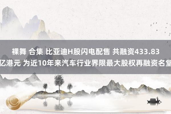 裸舞 合集 比亚迪H股闪电配售 共融资433.83亿港元 为近10年来汽车行业界限最大股权再融资名堂