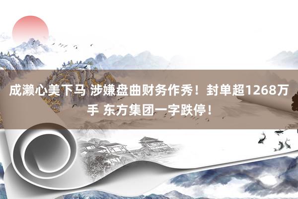 成濑心美下马 涉嫌盘曲财务作秀！封单超1268万手 东方集团一字跌停！