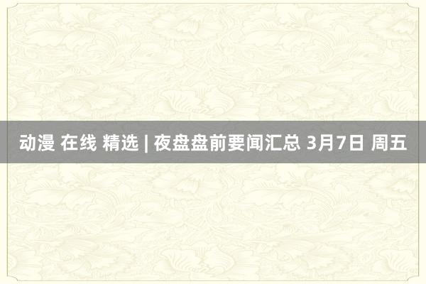动漫 在线 精选 | 夜盘盘前要闻汇总 3月7日 周五