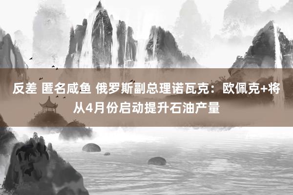 反差 匿名咸鱼 俄罗斯副总理诺瓦克：欧佩克+将从4月份启动提升石油产量