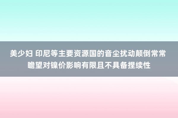 美少妇 印尼等主要资源国的音尘扰动颠倒常常 瞻望对镍价影响有限且不具备捏续性