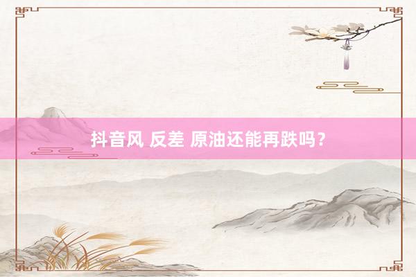 抖音风 反差 原油还能再跌吗？