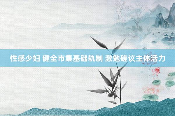 性感少妇 健全市集基础轨制 激勉磋议主体活力