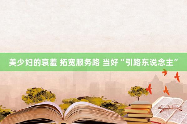 美少妇的哀羞 拓宽服务路 当好“引路东说念主”