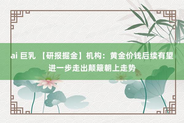 ai 巨乳 【研报掘金】机构：黄金价钱后续有望进一步走出颠簸朝上走势