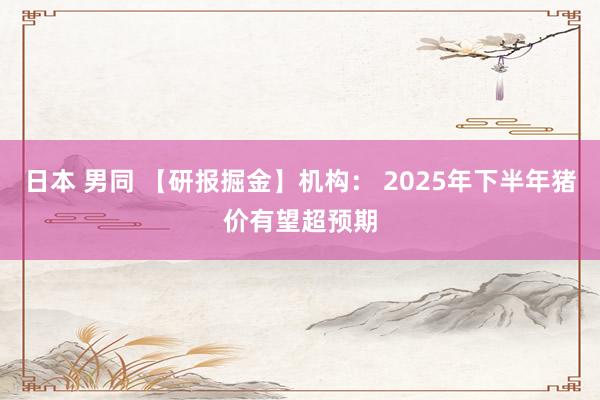 日本 男同 【研报掘金】机构： 2025年下半年猪价有望超预期