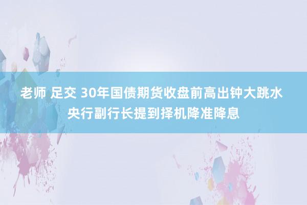 老师 足交 30年国债期货收盘前高出钟大跳水 央行副行长提到择机降准降息