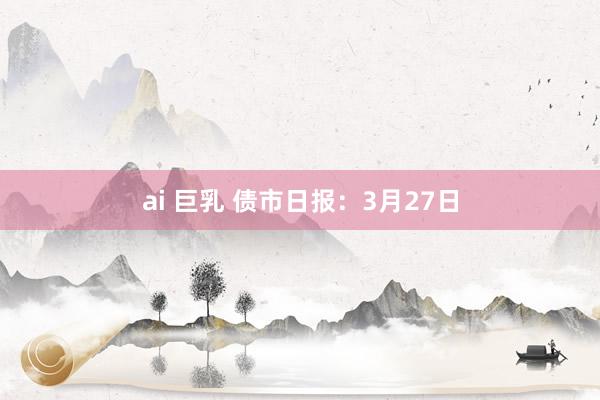 ai 巨乳 债市日报：3月27日