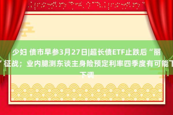 少妇 债市早参3月27日|超长债ETF止跌后“丽都”征战；业内臆测东谈主身险预定利率四季度有可能下调